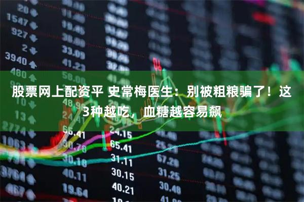 股票网上配资平 史常梅医生：别被粗粮骗了！这3种越吃，血糖越容易飙