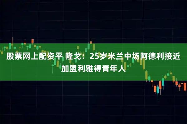 股票网上配资平 隆戈：25岁米兰中场阿德利接近加盟利雅得青年人