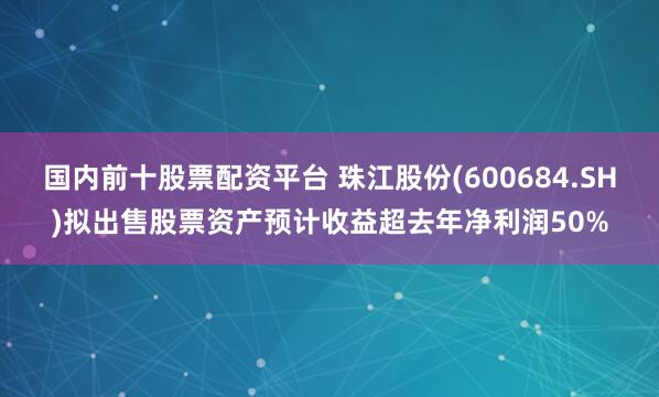 国内前十股票配资平台 珠江股份(600684.SH)拟出售股票资产预计收益超去年净利润50%