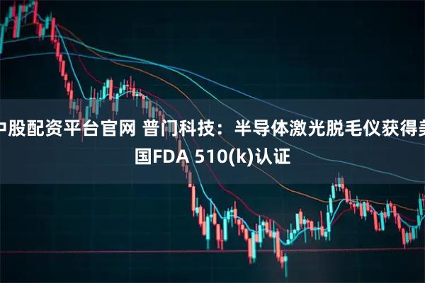 中股配资平台官网 普门科技：半导体激光脱毛仪获得美国FDA 510(k)认证