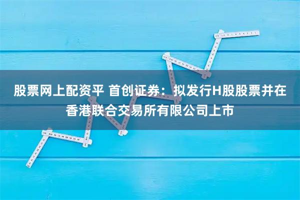 股票网上配资平 首创证券：拟发行H股股票并在香港联合交易所有限公司上市