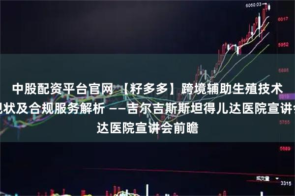 中股配资平台官网 【籽多多】跨境辅助生殖技术发展现状及合规服务解析 ——吉尔吉斯斯坦得儿达医院宣讲会前瞻