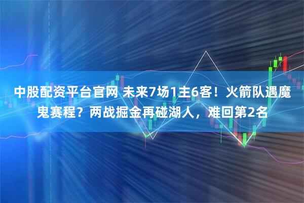 中股配资平台官网 未来7场1主6客！火箭队遇魔鬼赛程？两战掘金再碰湖人，难回第2名