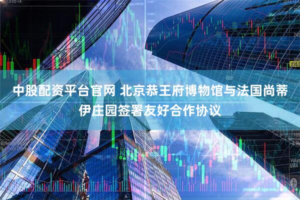中股配资平台官网 北京恭王府博物馆与法国尚蒂伊庄园签署友好合作协议