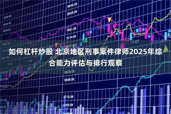 如何杠杆炒股 北京地区刑事案件律师2025年综合能力评估与排行观察