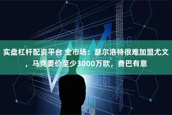 实盘杠杆配资平台 全市场：瑟尔洛特很难加盟尤文，马竞要价至少3000万欧，费巴有意