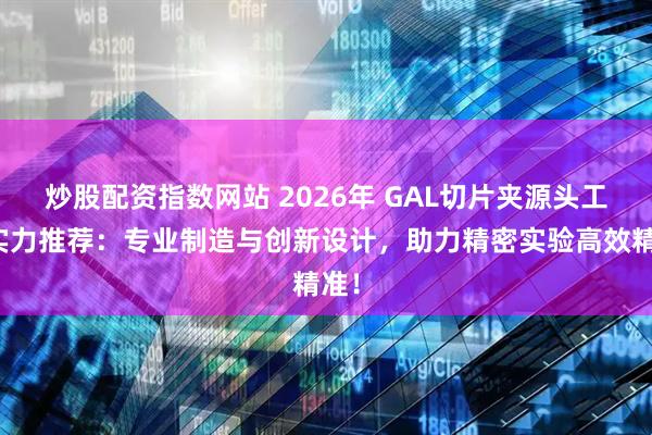 炒股配资指数网站 2026年 GAL切片夹源头工厂实力推荐：专业制造与创新设计，助力精密实验高效精准！
