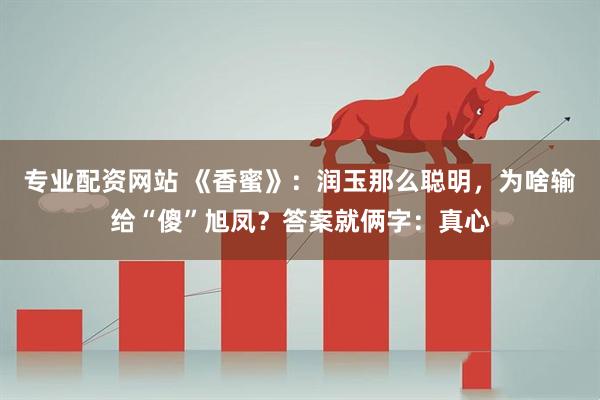 专业配资网站 《香蜜》：润玉那么聪明，为啥输给“傻”旭凤？答案就俩字：真心