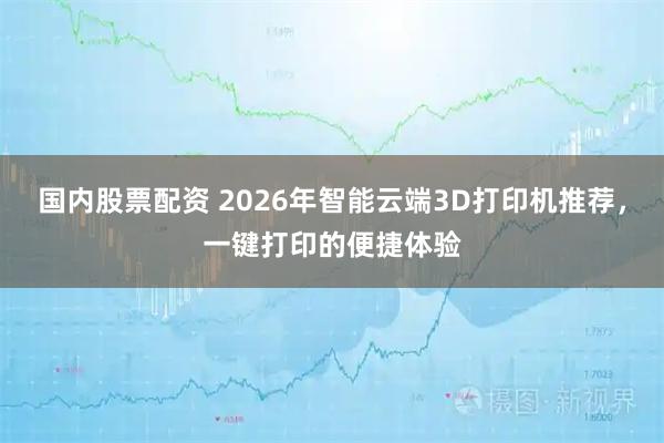 国内股票配资 2026年智能云端3D打印机推荐，一键打印的便捷体验