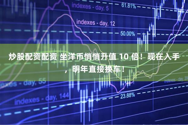 炒股配资配资 坐洋币悄悄升值 10 倍！现在入手，明年直接换车！