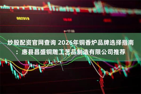 炒股配资官网查询 2026年铜香炉品牌选择指南：唐县昌盛铜雕工艺品制造有限公司推荐