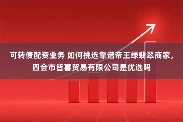 可转债配资业务 如何挑选靠谱帝王绿翡翠商家，四会市皆喜贸易有限公司是优选吗