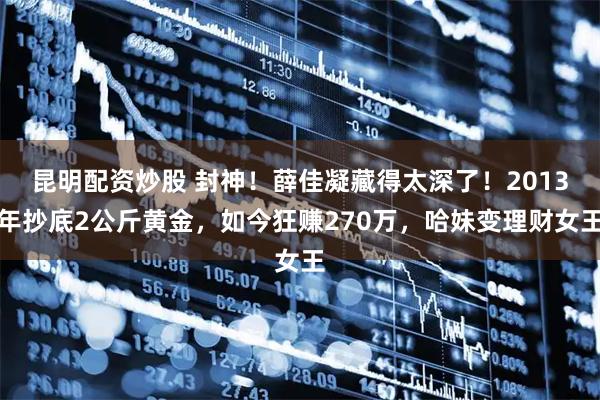 昆明配资炒股 封神！薛佳凝藏得太深了！2013年抄底2公斤黄金，如今狂赚270万，哈妹变理财女王