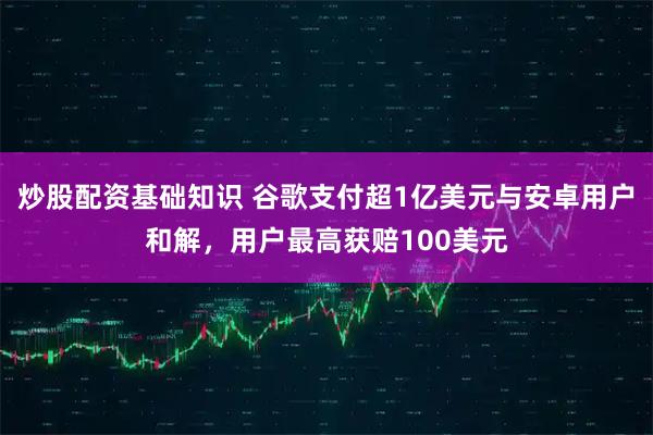 炒股配资基础知识 谷歌支付超1亿美元与安卓用户和解，用户最高获赔100美元