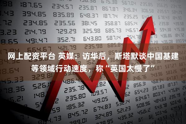 网上配资平台 英媒：访华后，斯塔默谈中国基建等领域行动速度，称“英国太慢了”