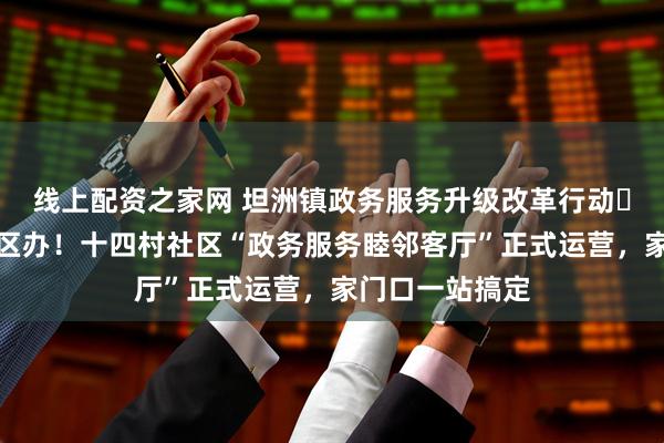 线上配资之家网 坦洲镇政务服务升级改革行动⑬丨镇级事项社区办！十四村社区“政务服务睦邻客厅”正式运营，家门口一站搞定