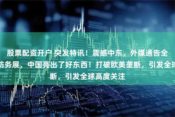 股票配资开户 突发特讯！震撼中东，外媒通告全球：沙特防务展，中国亮出了好东西！打破欧美垄断，引发全球高度关注