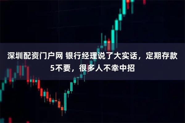 深圳配资门户网 银行经理说了大实话，定期存款5不要，很多人不幸中招