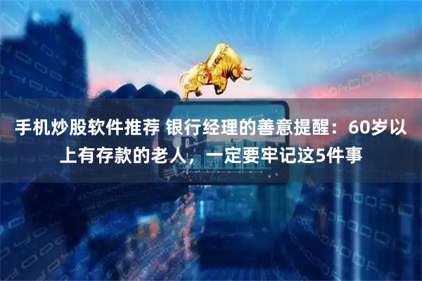 手机炒股软件推荐 银行经理的善意提醒：60岁以上有存款的老人，一定要牢记这5件事