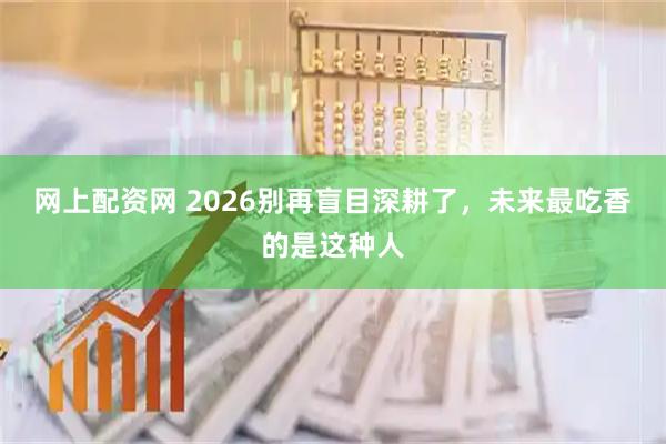 网上配资网 2026别再盲目深耕了，未来最吃香的是这种人