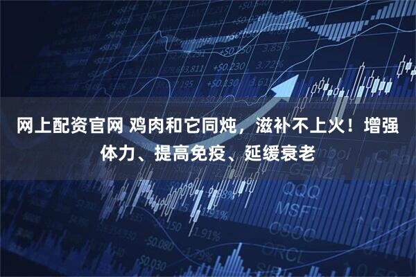 网上配资官网 鸡肉和它同炖，滋补不上火！增强体力、提高免疫、延缓衰老