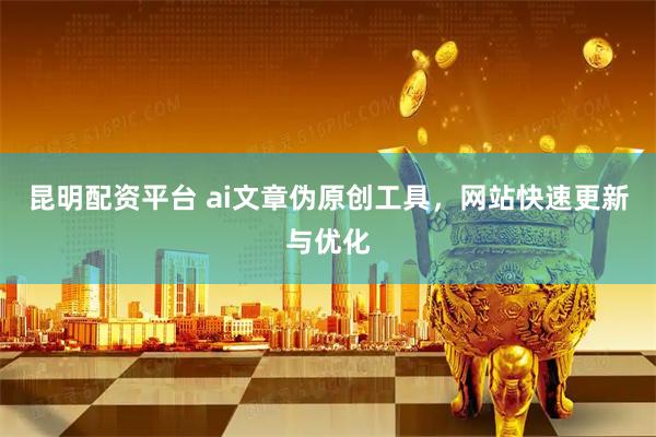 昆明配资平台 ai文章伪原创工具，网站快速更新与优化