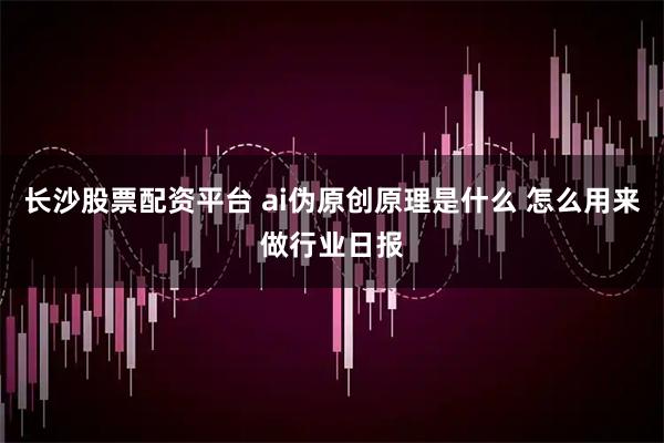 长沙股票配资平台 ai伪原创原理是什么 怎么用来做行业日报