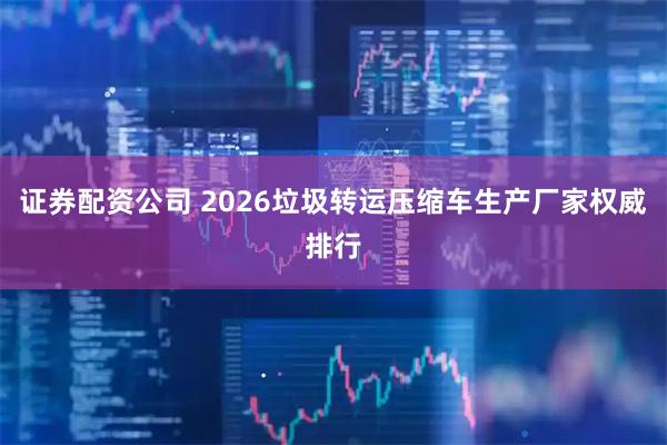 证券配资公司 2026垃圾转运压缩车生产厂家权威排行
