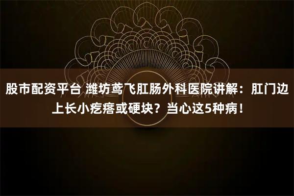 股市配资平台 潍坊鸢飞肛肠外科医院讲解：肛门边上长小疙瘩或硬块？当心这5种病！
