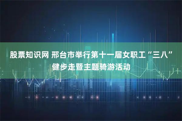 股票知识网 邢台市举行第十一届女职工“三八”健步走暨主题骑游活动