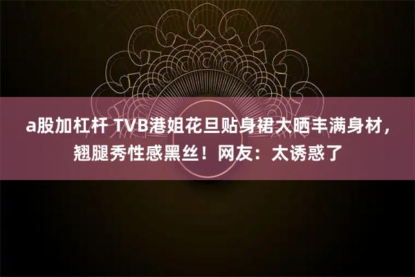 a股加杠杆 TVB港姐花旦贴身裙大晒丰满身材，翘腿秀性感黑丝！网友：太诱惑了
