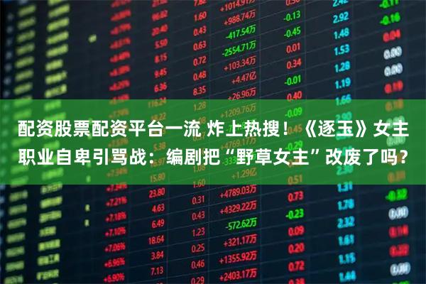 配资股票配资平台一流 炸上热搜！《逐玉》女主职业自卑引骂战：编剧把“野草女主”改废了吗？