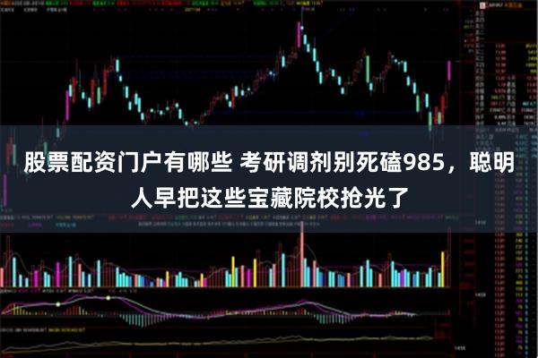 股票配资门户有哪些 考研调剂别死磕985，聪明人早把这些宝藏院校抢光了