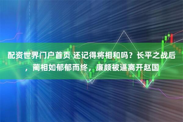 配资世界门户首页 还记得将相和吗？长平之战后，蔺相如郁郁而终，廉颇被逼离开赵国