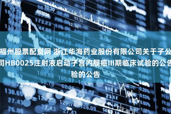 福州股票配资网 浙江华海药业股份有限公司关于子公司HB0025注射液启动子宫内膜癌III期临床试验的公告