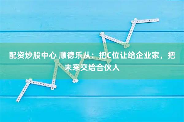 配资炒股中心 顺德乐从：把C位让给企业家，把未来交给合伙人
