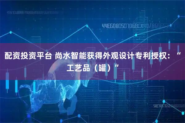 配资投资平台 尚水智能获得外观设计专利授权：“工艺品（罐）”