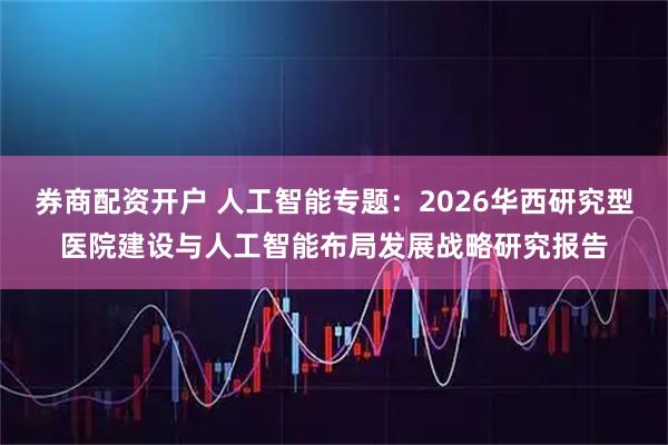 券商配资开户 人工智能专题：2026华西研究型医院建设与人工智能布局发展战略研究报告