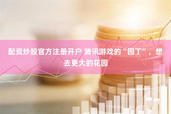 配资炒股官方注册开户 腾讯游戏的“园丁”，想去更大的花园