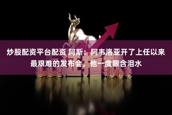 炒股配资平台配资 阿斯：阿韦洛亚开了上任以来最艰难的发布会，他一度眼含泪水
