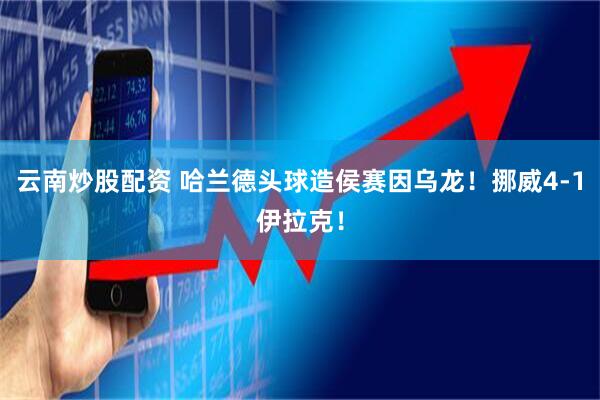 云南炒股配资 哈兰德头球造侯赛因乌龙！挪威4-1伊拉克！