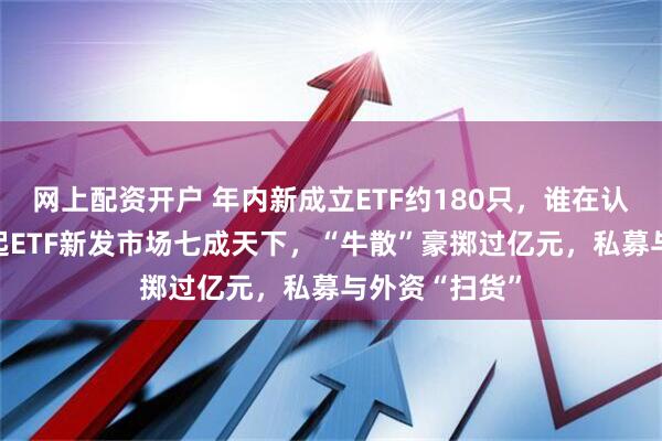 网上配资开户 年内新成立ETF约180只，谁在认购？ 散户撑起ETF新发市场七成天下，“牛散”豪掷过亿元，私募与外资“扫货”