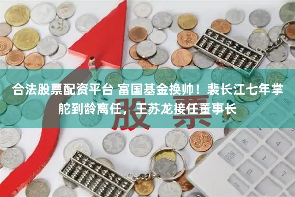 合法股票配资平台 富国基金换帅！裴长江七年掌舵到龄离任，王苏龙接任董事长