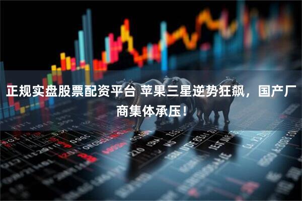 正规实盘股票配资平台 苹果三星逆势狂飙，国产厂商集体承压！