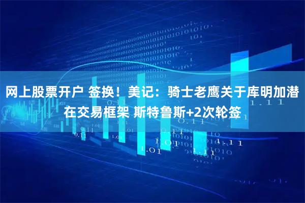 网上股票开户 签换！美记：骑士老鹰关于库明加潜在交易框架 斯特鲁斯+2次轮签