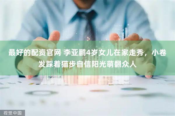 最好的配资官网 李亚鹏4岁女儿在家走秀，小卷发踩着猫步自信阳光萌翻众人