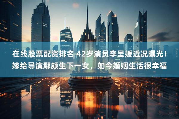 在线股票配资排名 42岁演员李呈媛近况曝光！嫁给导演鄢颇生下一女，如今婚姻生活很幸福